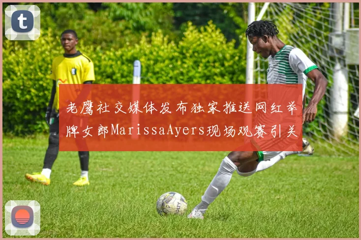 老鹰社交媒体发布独家推送网红举牌女郎MarissaAyers现场观赛引关注
