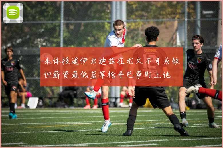 米体报道伊尔迪兹在尤文不可或缺但薪资最低蓝军枪手巴萨盯上他
