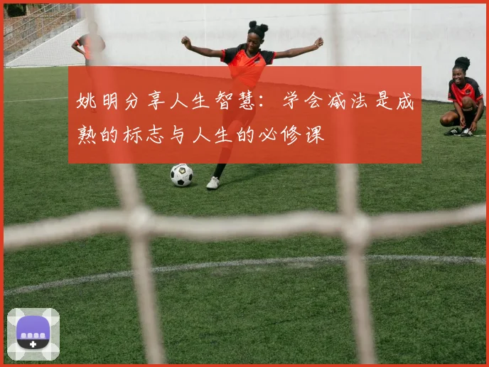 姚明分享人生智慧：学会减法是成熟的标志与人生的必修课