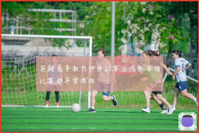 英超竞争激烈伊劳拉赛后感慨每场比赛都异常艰难