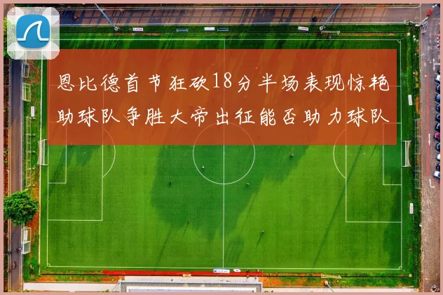 恩比德首节狂砍18分半场表现惊艳助球队争胜大帝出征能否助力球队逆袭