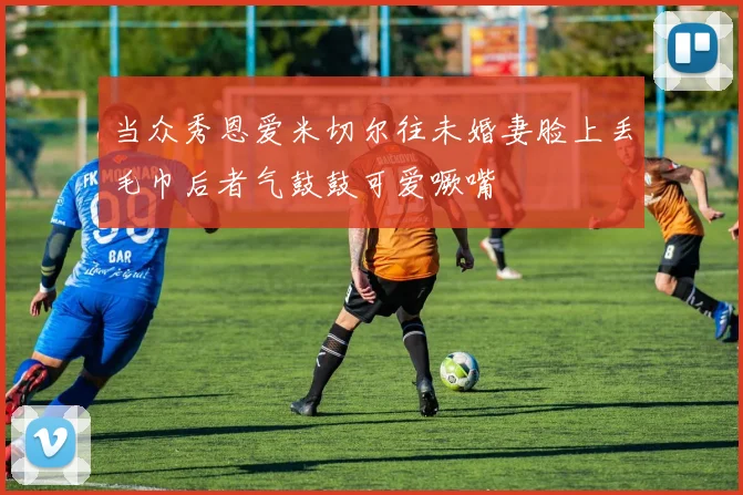 当众秀恩爱米切尔往未婚妻脸上丢毛巾后者气鼓鼓可爱噘嘴