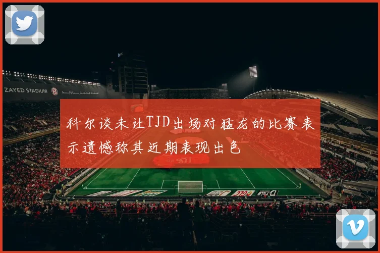 科尔谈未让TJD出场对猛龙的比赛表示遗憾称其近期表现出色