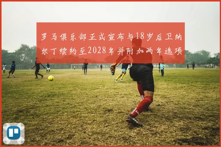 罗马俱乐部正式宣布与18岁后卫纳尔丁续约至2028年并附加两年选项